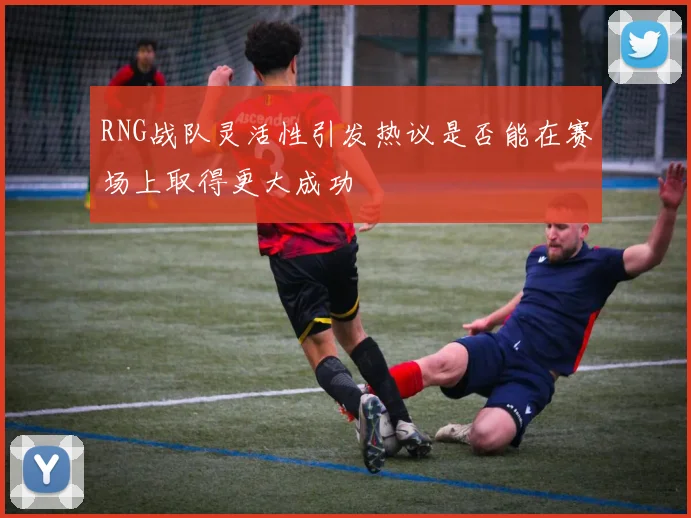 RNG战队灵活性引发热议是否能在赛场上取得更大成功