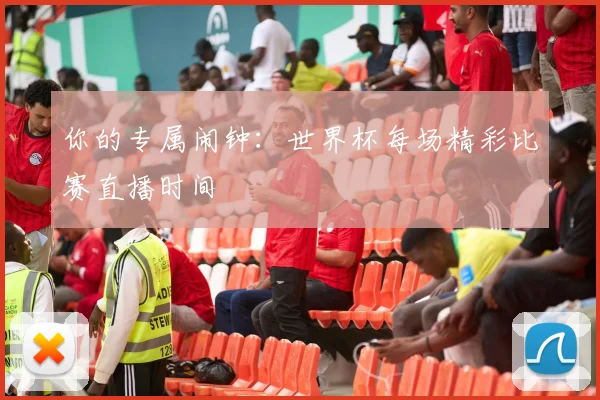 你的专属闹钟：世界杯每场精彩比赛直播时间