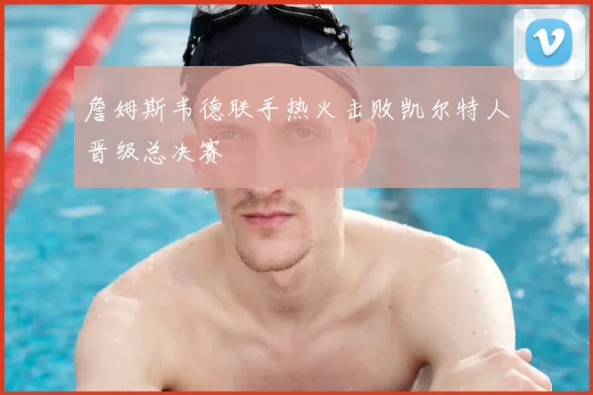 詹姆斯韦德联手热火击败凯尔特人晋级总决赛