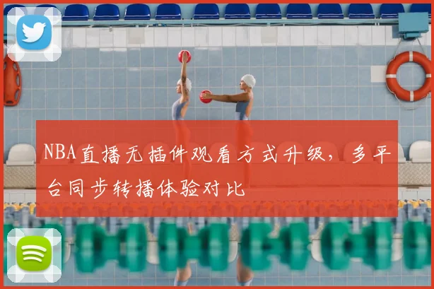 NBA直播无插件观看方式升级，多平台同步转播体验对比