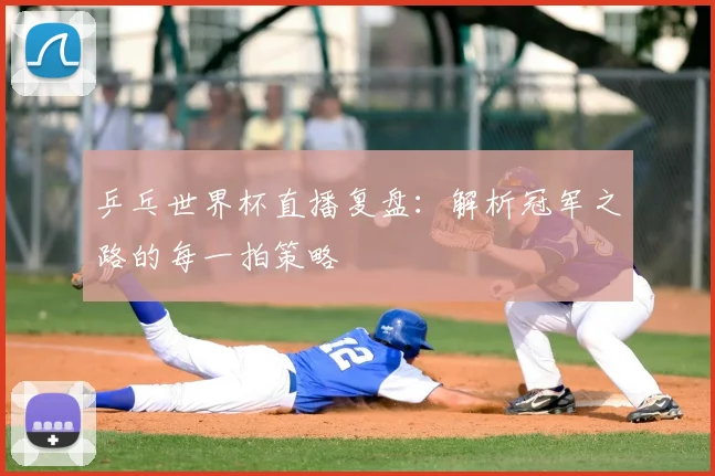 乒乓世界杯直播复盘：解析冠军之路的每一拍策略