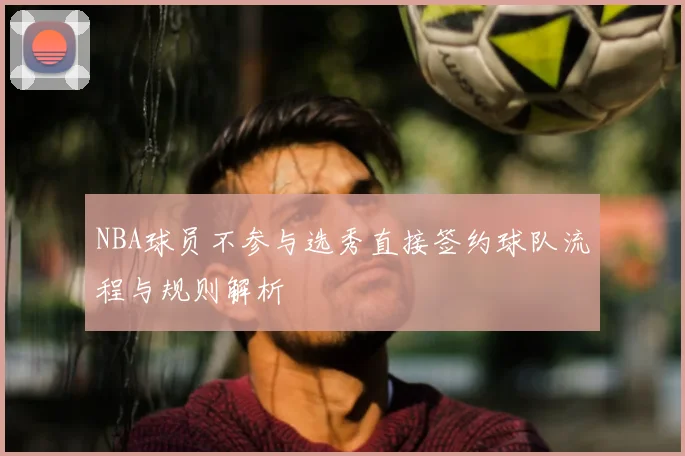 NBA球员不参与选秀直接签约球队流程与规则解析