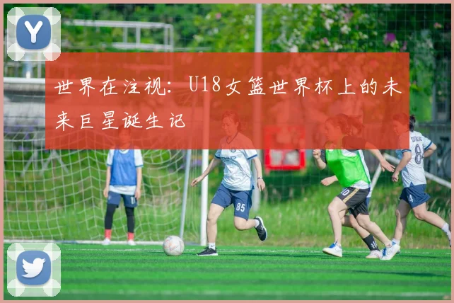 世界在注视：U18女篮世界杯上的未来巨星诞生记