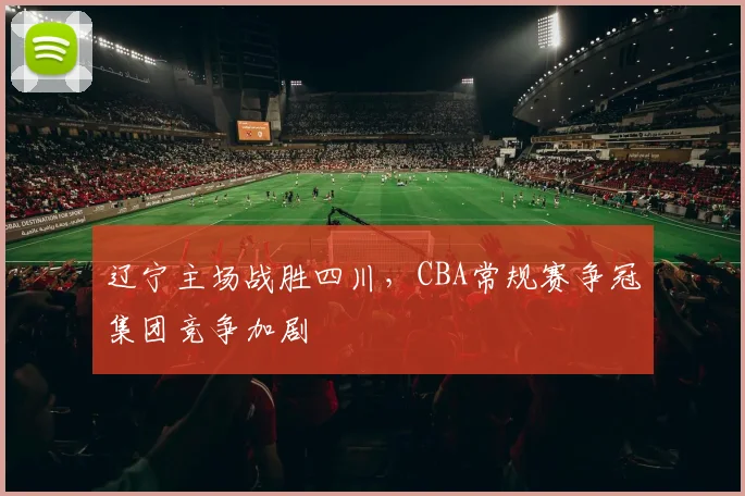 辽宁主场战胜四川，CBA常规赛争冠集团竞争加剧